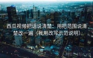 西瓜视频把话说清楚：用把范围说清楚改一遍（我用改写示范说明）