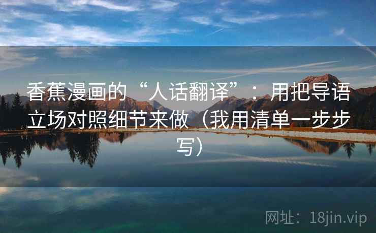 香蕉漫画的“人话翻译”：用把导语立场对照细节来做（我用清单一步步写）