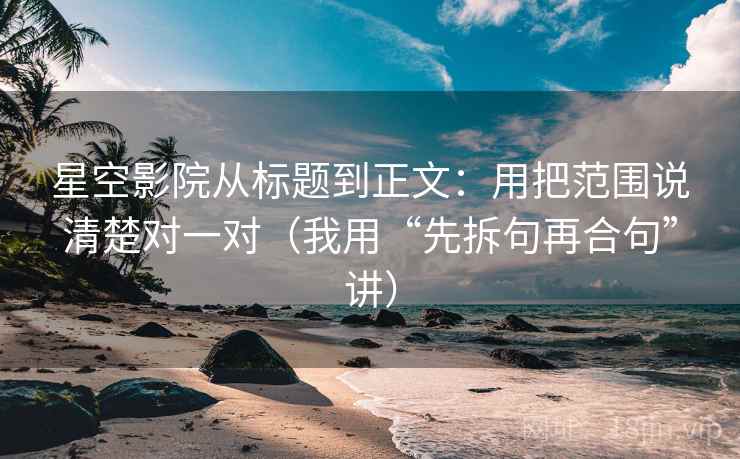 星空影院从标题到正文：用把范围说清楚对一对（我用“先拆句再合句”讲）