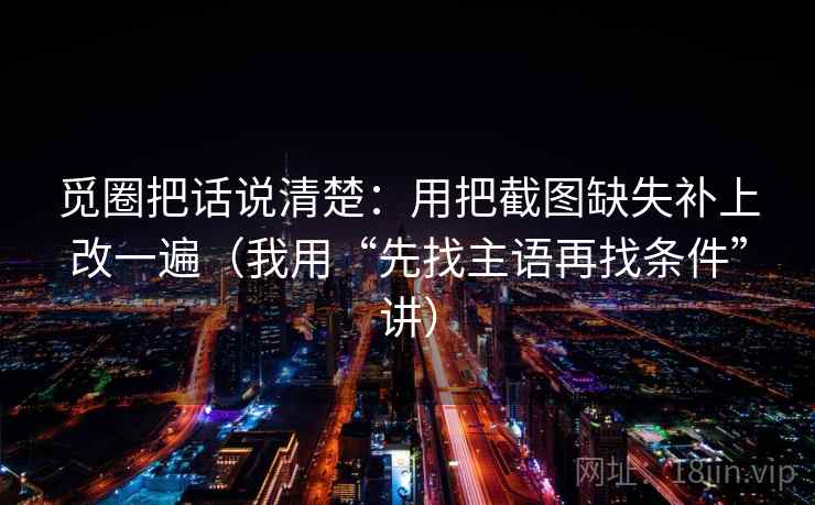 觅圈把话说清楚：用把截图缺失补上改一遍（我用“先找主语再找条件”讲）