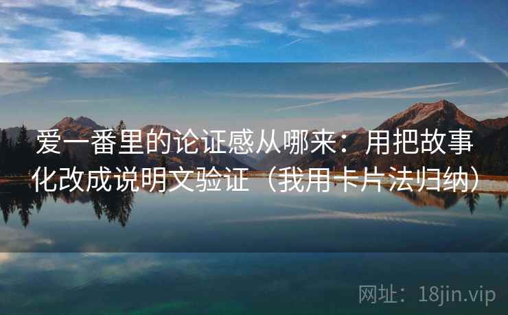 爱一番里的论证感从哪来：用把故事化改成说明文验证（我用卡片法归纳）