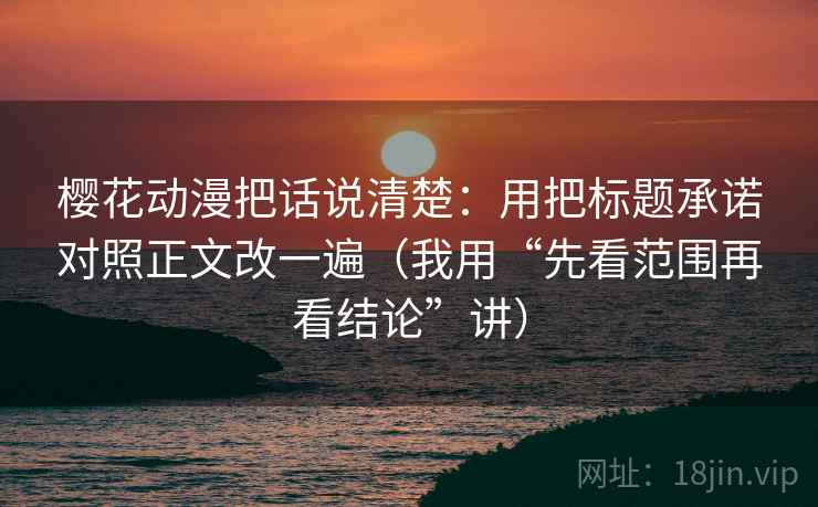 樱花动漫把话说清楚：用把标题承诺对照正文改一遍（我用“先看范围再看结论”讲）