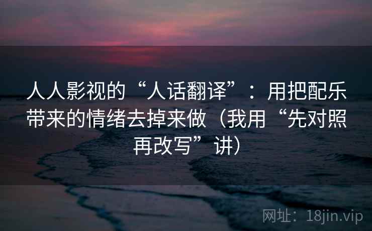 人人影视的“人话翻译”：用把配乐带来的情绪去掉来做（我用“先对照再改写”讲）