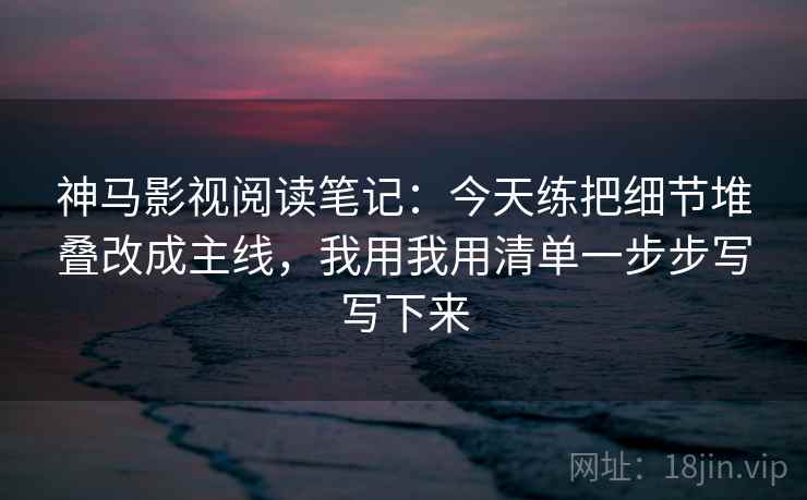 神马影视阅读笔记:今天练把细节堆叠改成主线,我用我用清单一步步写写下来 神马影视阅读笔记:今天练把细节堆叠改成主线,我用我用清单一步步写写下来